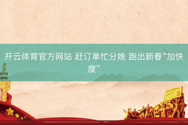 开云体育官方网站 赶订单忙分娩 跑出新春“加快度”