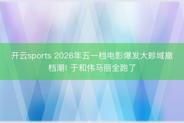 开云sports 2026年五一档电影爆发大畛域撤档潮! 于和伟马丽全跑了